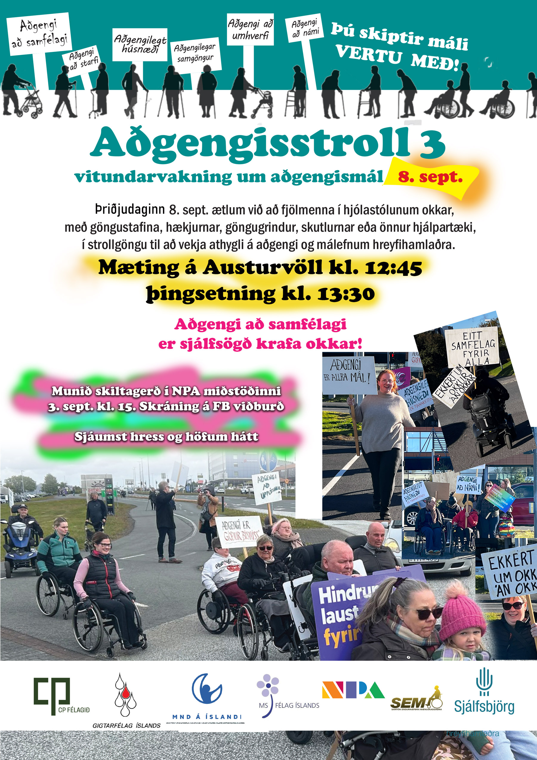 Plakat, teikning af fólki og mörgum skiltum: Aðgengi að samfélagi Aðgengi að starfi Aðgengilegt húsnæði Aðgengilegar samgöngur Aðgengi að umhverfi Aðgengi að námi Þú skiptir máli VERTU MEÐ! Aðgengisstroll 3 vitundarvakning um aðgengismál 8. sept. Þriðjudaginn 8. sept. ætlum við að fjölmenna í hjólastólunum okkar, með göngustafina, hækjurnar, göngugrindur, skutlurnar eða önnur hjálpartæki, í strollgöngu til að vekja athygli á aðgengi og málefnum hreyfihamlaðra. Mæting á Austurvöll kl. 12:45 þingsetning kl. 13:30 Aðgengi að samfélagi er sjálfsögð krafa okkar! Munið skiltagerð í NPA miðstöðinni 3. sept. kl. 15. Skráning á FB viðburð Sjáumst hress og höfum hátt Texti sem sést á skiltum á ljósmyndunum AÐGENGI ER ALLRA MÁL AÐGENGI AÐ HÚSNÆÐI AÐGENGI AÐ NÁMI! EITT SAMFÉLAG FYRIR ALLA EKKERT UM OKKUR ÁN OKKAR AÐGENGI AÐ UPPLÝSINGUM AÐGENGI ER GÓÐUR BISNESS! Á einu fjólubláu skilti sést einnig textinn „Hindrunarlaust fyrir …“, en síðasti hluti hans er hulinn á myndinni. Neðst á plakatinu eru merki þátttökusamtaka, m.a. CP félagið, Gigtarfélag Íslands, MND á Íslandi, MS félag Íslands, NPA miðstöðin, SEM samtökin og Sjálfsbjörg.